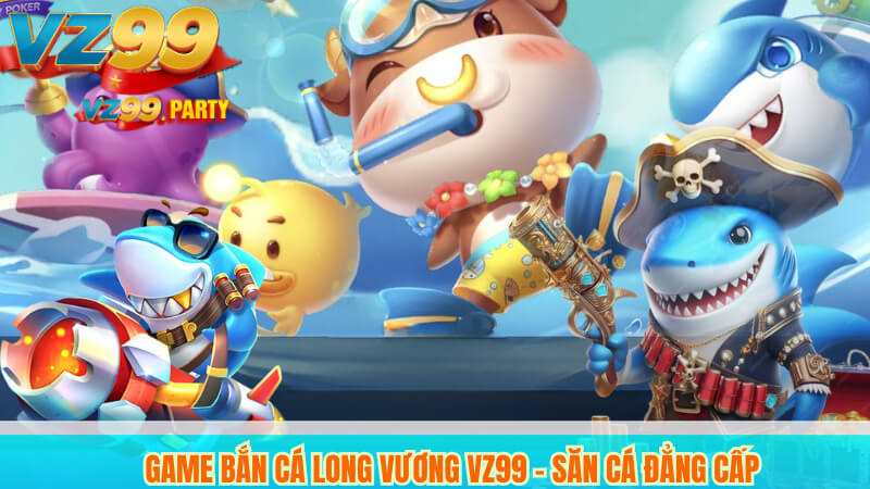 Game Bắn Cá Long Vương VZ99 - Săn Cá Đẳng Cấp